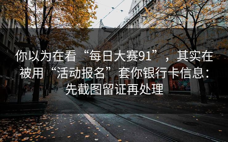 你以为在看“每日大赛91”，其实在被用“活动报名”套你银行卡信息：先截图留证再处理