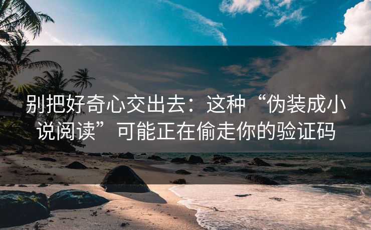 别把好奇心交出去：这种“伪装成小说阅读”可能正在偷走你的验证码