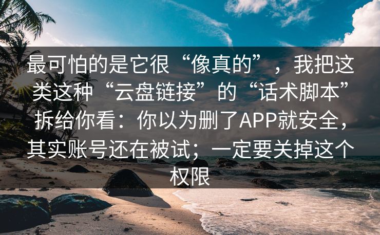 最可怕的是它很“像真的”，我把这类这种“云盘链接”的“话术脚本”拆给你看：你以为删了APP就安全，其实账号还在被试；一定要关掉这个权限