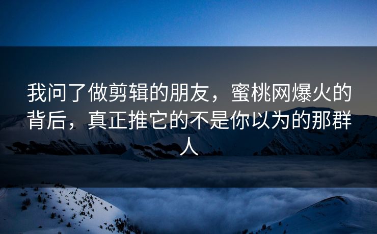 我问了做剪辑的朋友，蜜桃网爆火的背后，真正推它的不是你以为的那群人