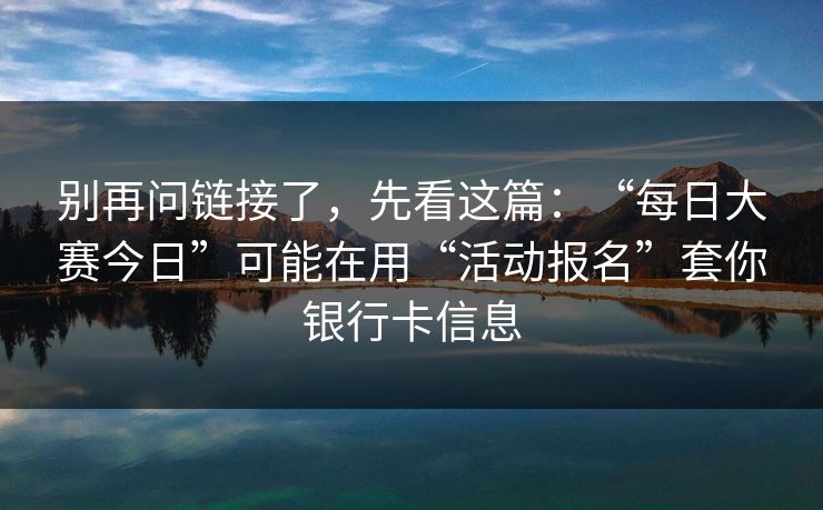 别再问链接了,先看这篇:“每日大赛今日”可能在用“活动报名”套你银行卡信息 别再问链接了,先看这篇:“每日大赛今日”可能在用“活动报名”套你银行卡信息