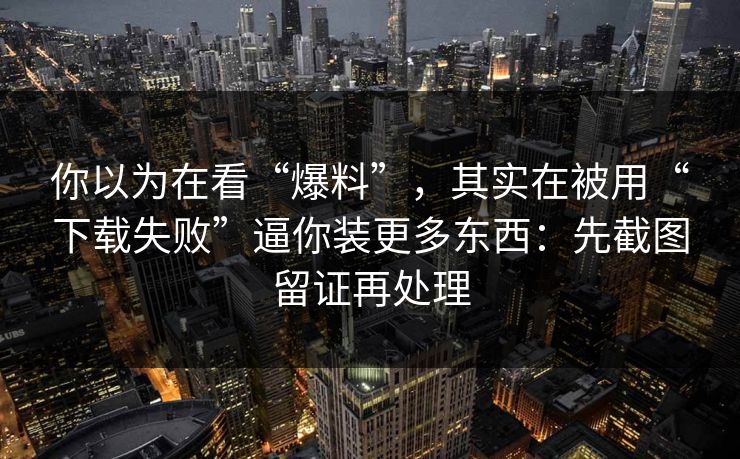 你以为在看“爆料”，其实在被用“下载失败”逼你装更多东西：先截图留证再处理