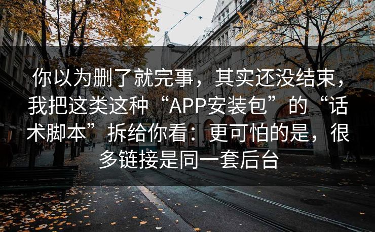 你以为删了就完事，其实还没结束，我把这类这种“APP安装包”的“话术脚本”拆给你看：更可怕的是，很多链接是同一套后台