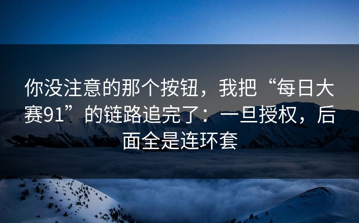 你没注意的那个按钮，我把“每日大赛91”的链路追完了：一旦授权，后面全是连环套