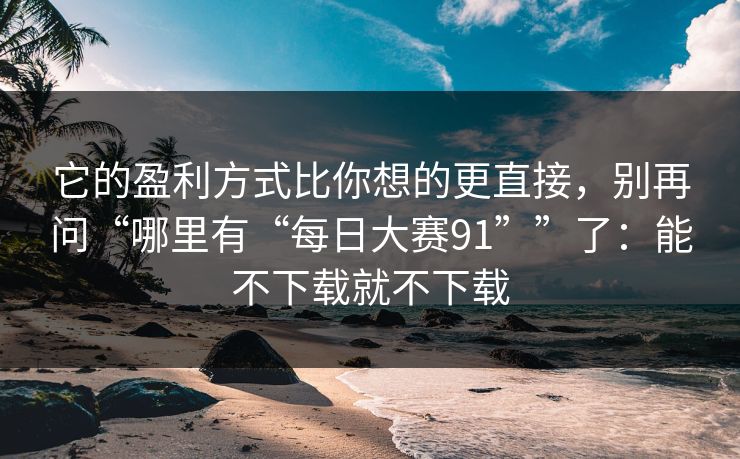 它的盈利方式比你想的更直接，别再问“哪里有“每日大赛91””了：能不下载就不下载