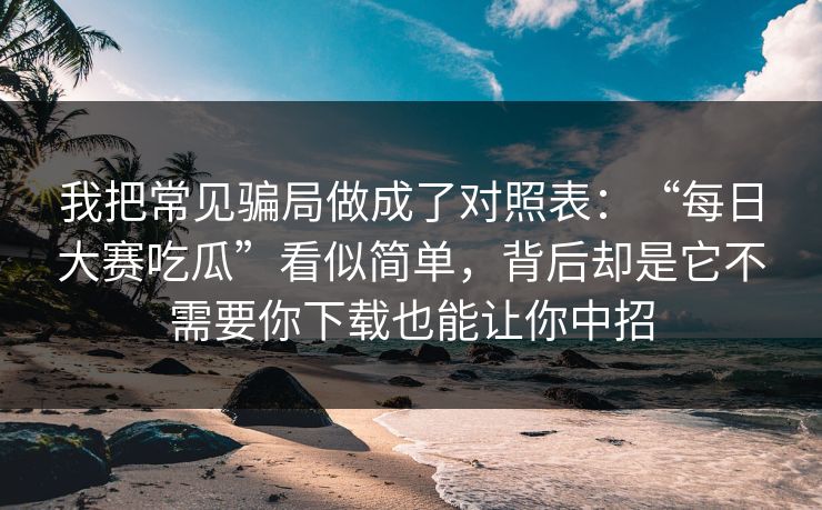 我把常见骗局做成了对照表：“每日大赛吃瓜”看似简单，背后却是它不需要你下载也能让你中招