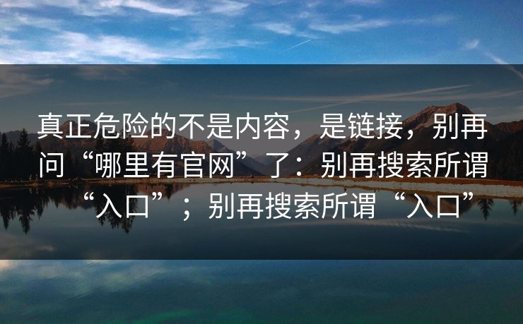 真正危险的不是内容，是链接，别再问“哪里有官网”了：别再搜索所谓“入口”；别再搜索所谓“入口”