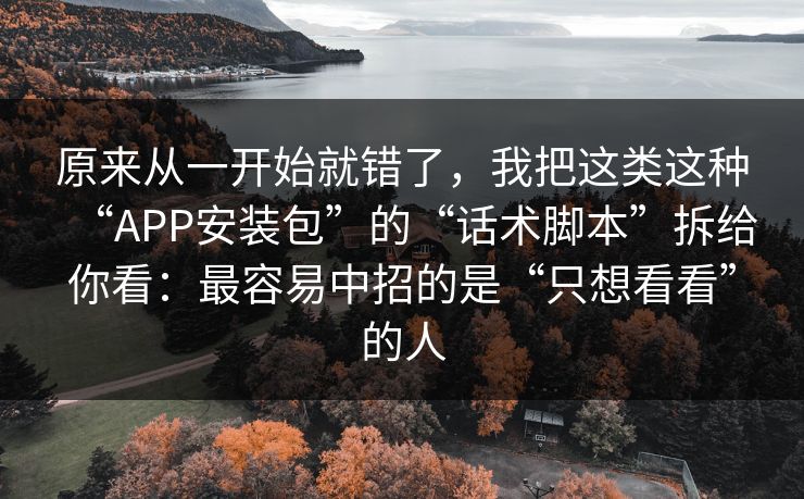 原来从一开始就错了，我把这类这种“APP安装包”的“话术脚本”拆给你看：最容易中招的是“只想看看”的人