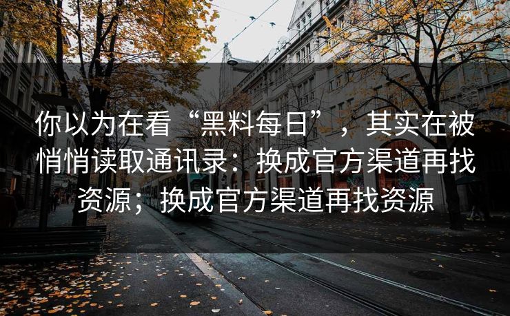 你以为在看“黑料每日”，其实在被悄悄读取通讯录：换成官方渠道再找资源；换成官方渠道再找资源