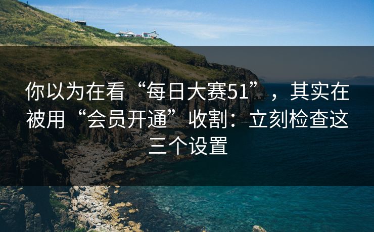 你以为在看“每日大赛51”，其实在被用“会员开通”收割：立刻检查这三个设置