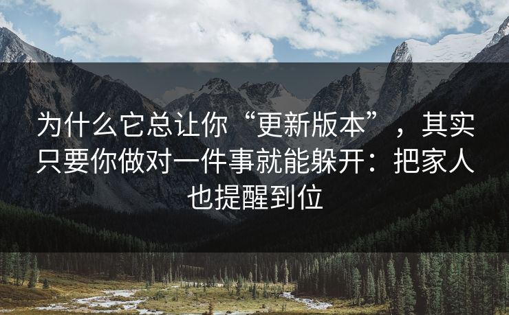 为什么它总让你“更新版本”，其实只要你做对一件事就能躲开：把家人也提醒到位