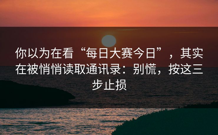 你以为在看“每日大赛今日”，其实在被悄悄读取通讯录：别慌，按这三步止损