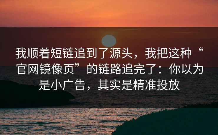 我顺着短链追到了源头，我把这种“官网镜像页”的链路追完了：你以为是小广告，其实是精准投放