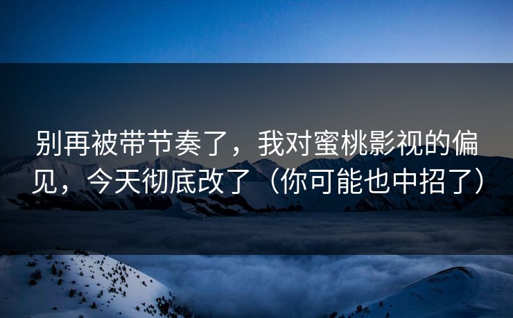 别再被带节奏了，我对蜜桃影视的偏见，今天彻底改了（你可能也中招了）
