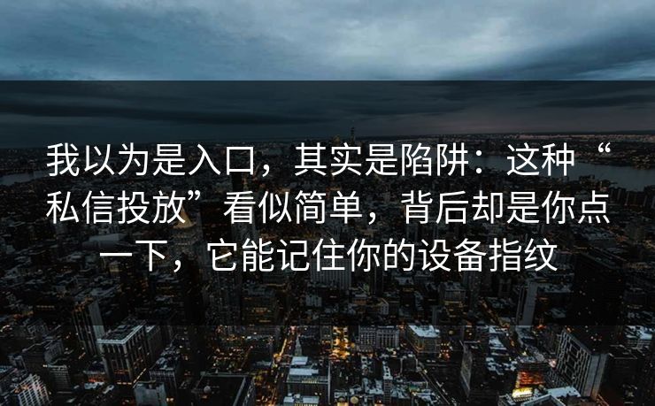 我以为是入口，其实是陷阱：这种“私信投放”看似简单，背后却是你点一下，它能记住你的设备指纹