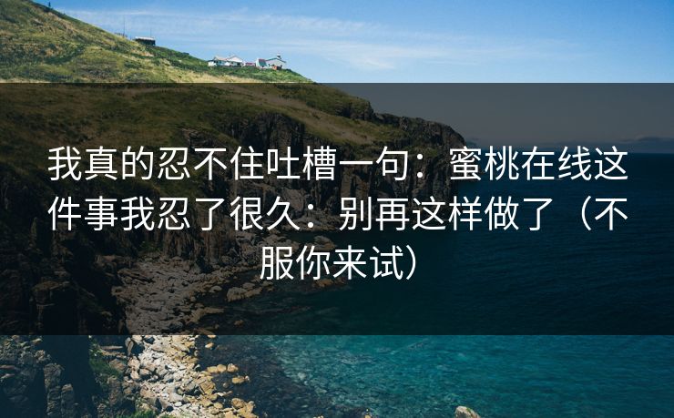 我真的忍不住吐槽一句：蜜桃在线这件事我忍了很久：别再这样做了（不服你来试）