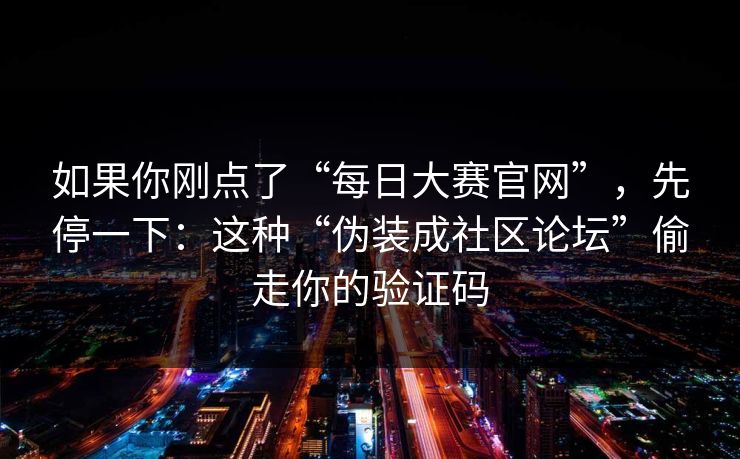 如果你刚点了“每日大赛官网”，先停一下：这种“伪装成社区论坛”偷走你的验证码