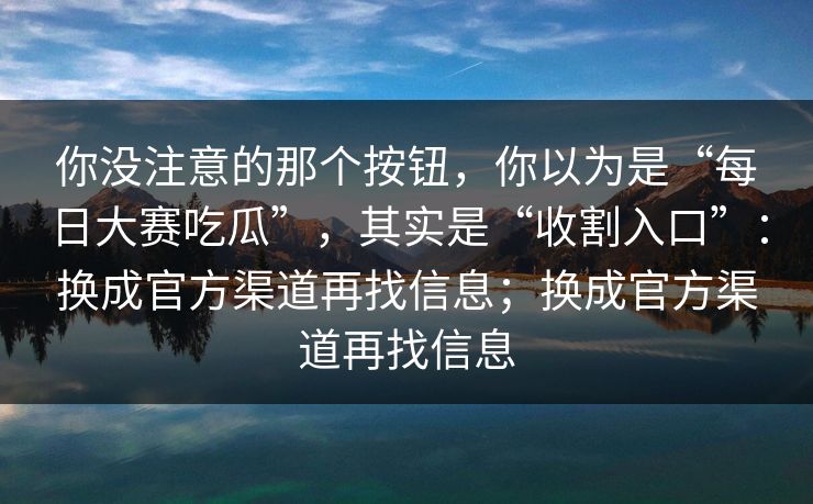 你没注意的那个按钮，你以为是“每日大赛吃瓜”，其实是“收割入口”：换成官方渠道再找信息；换成官方渠道再找信息