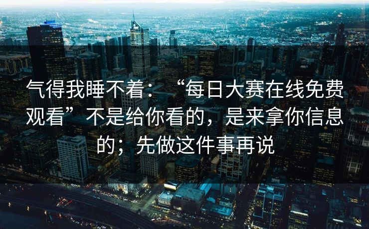 气得我睡不着：“每日大赛在线免费观看”不是给你看的，是来拿你信息的；先做这件事再说