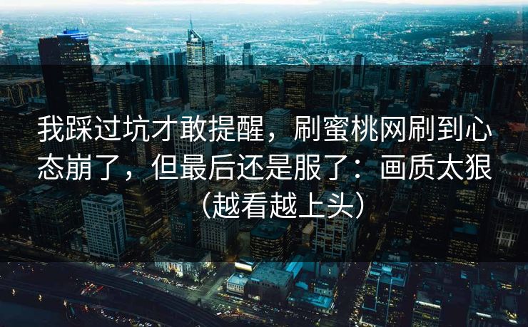 我踩过坑才敢提醒，刷蜜桃网刷到心态崩了，但最后还是服了：画质太狠（越看越上头）