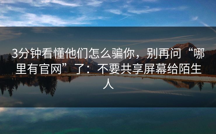 3分钟看懂他们怎么骗你，别再问“哪里有官网”了：不要共享屏幕给陌生人