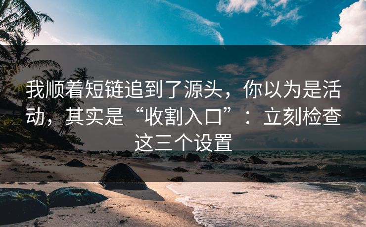 我顺着短链追到了源头，你以为是活动，其实是“收割入口”：立刻检查这三个设置