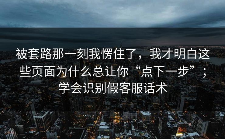 被套路那一刻我愣住了，我才明白这些页面为什么总让你“点下一步”；学会识别假客服话术