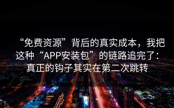 “免费资源”背后的真实成本，我把这种“APP安装包”的链路追完了：真正的钩子其实在第二次跳转