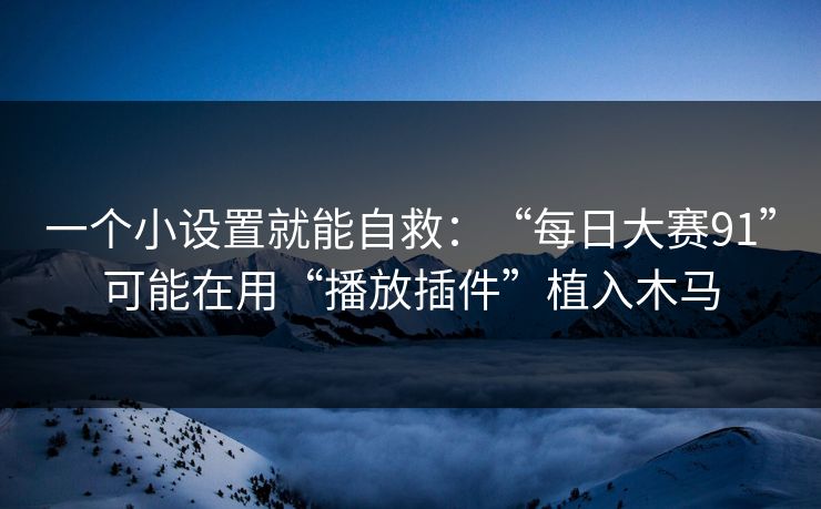 一个小设置就能自救：“每日大赛91”可能在用“播放插件”植入木马