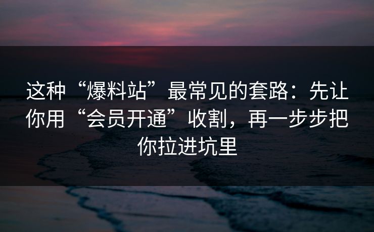 这种“爆料站”最常见的套路：先让你用“会员开通”收割，再一步步把你拉进坑里