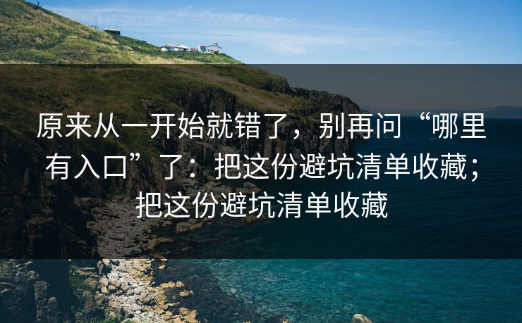 原来从一开始就错了,别再问“哪里有入口”了:把这份避坑清单收藏;把这份避坑清单收藏 原来从一开始就错了,别再问“哪里有入口”了:把这份避坑清单收藏;把这份避坑清单收藏