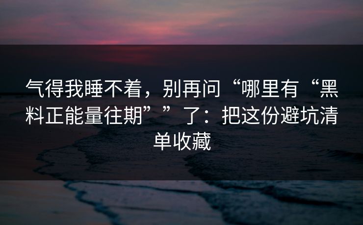 气得我睡不着，别再问“哪里有“黑料正能量往期””了：把这份避坑清单收藏