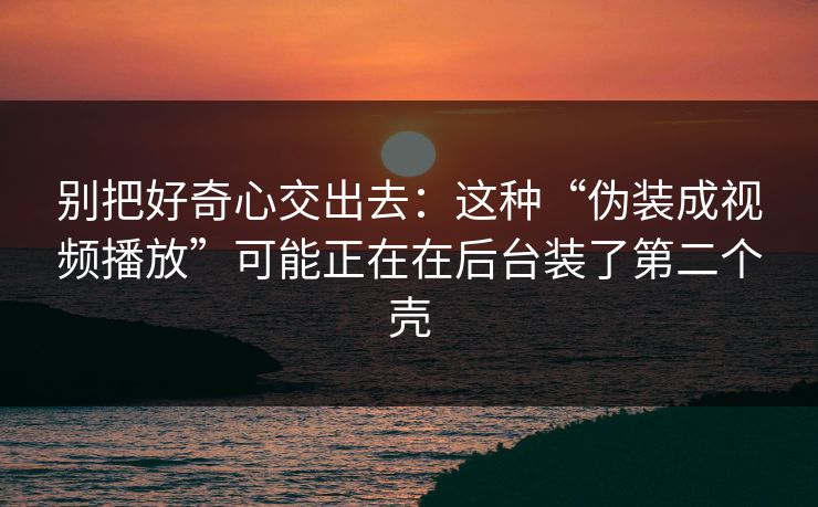 别把好奇心交出去：这种“伪装成视频播放”可能正在在后台装了第二个壳