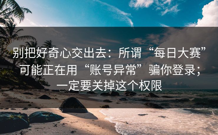 别把好奇心交出去：所谓“每日大赛”可能正在用“账号异常”骗你登录；一定要关掉这个权限