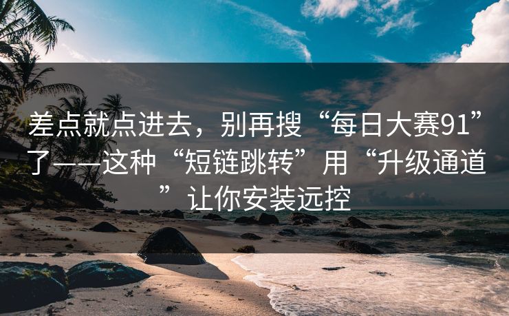 差点就点进去，别再搜“每日大赛91”了——这种“短链跳转”用“升级通道”让你安装远控