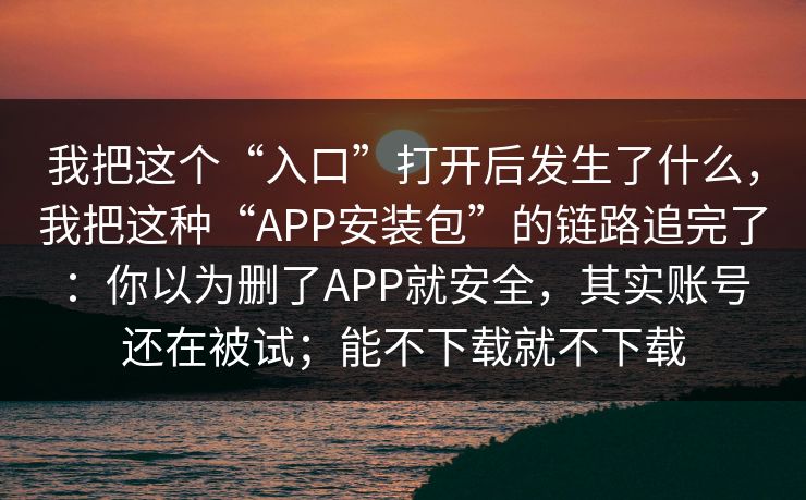 我把这个“入口”打开后发生了什么，我把这种“APP安装包”的链路追完了：你以为删了APP就安全，其实账号还在被试；能不下载就不下载