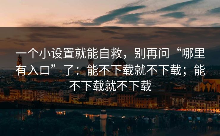一个小设置就能自救，别再问“哪里有入口”了：能不下载就不下载；能不下载就不下载