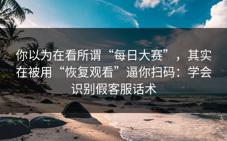 你以为在看所谓“每日大赛”，其实在被用“恢复观看”逼你扫码：学会识别假客服话术