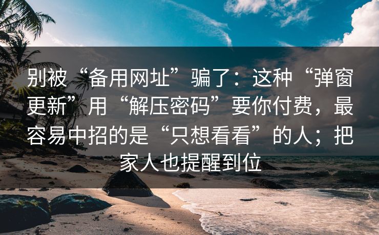 别被“备用网址”骗了：这种“弹窗更新”用“解压密码”要你付费，最容易中招的是“只想看看”的人；把家人也提醒到位