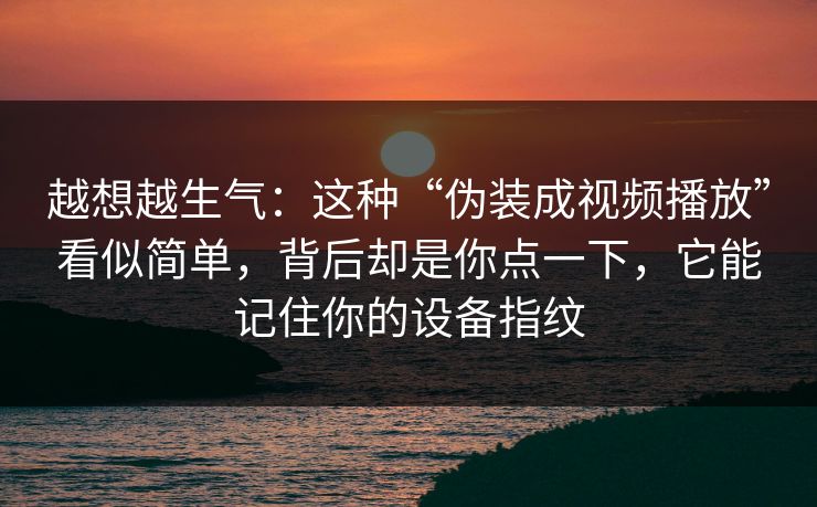 越想越生气：这种“伪装成视频播放”看似简单，背后却是你点一下，它能记住你的设备指纹