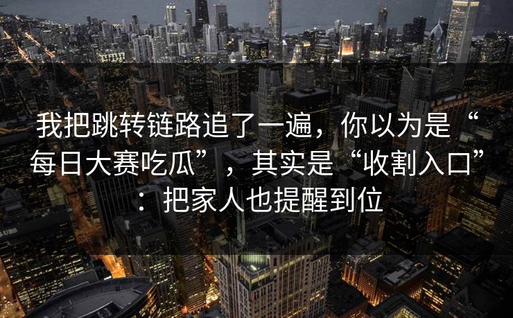 我把跳转链路追了一遍,你以为是“每日大赛吃瓜”,其实是“收割入口”:把家人也提醒到位 我把跳转链路追了一遍,你以为是“每日大赛吃瓜”,其实是“收割入口”:把家人也提醒到位