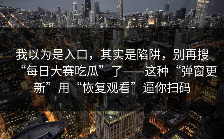 我以为是入口,其实是陷阱,别再搜“每日大赛吃瓜”了——这种“弹窗更新”用“恢复观看”逼你扫码 我以为是入口,其实是陷阱,别再搜“每日大赛吃瓜”了——这种“弹窗更新”用“恢复观看”逼你扫码