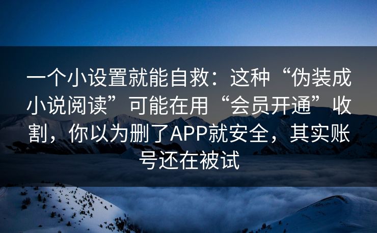 一个小设置就能自救:这种“伪装成小说阅读”可能在用“会员开通”收割,你以为删了APP就安全,其实账号还在被试 一个小设置就能自救:这种“伪装成小说阅读”可能在用“会员开通”收割,你以为删了APP就安全,其实账号还在被试