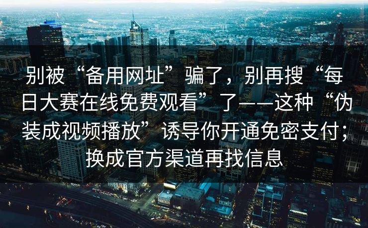 别被“备用网址”骗了，别再搜“每日大赛在线免费观看”了——这种“伪装成视频播放”诱导你开通免密支付；换成官方渠道再找信息