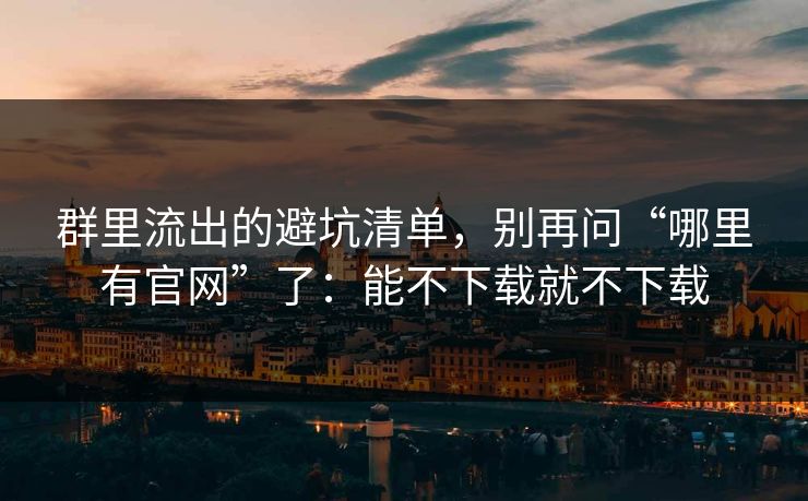 群里流出的避坑清单，别再问“哪里有官网”了：能不下载就不下载