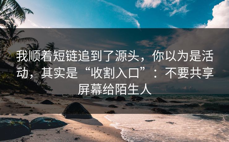 我顺着短链追到了源头，你以为是活动，其实是“收割入口”：不要共享屏幕给陌生人