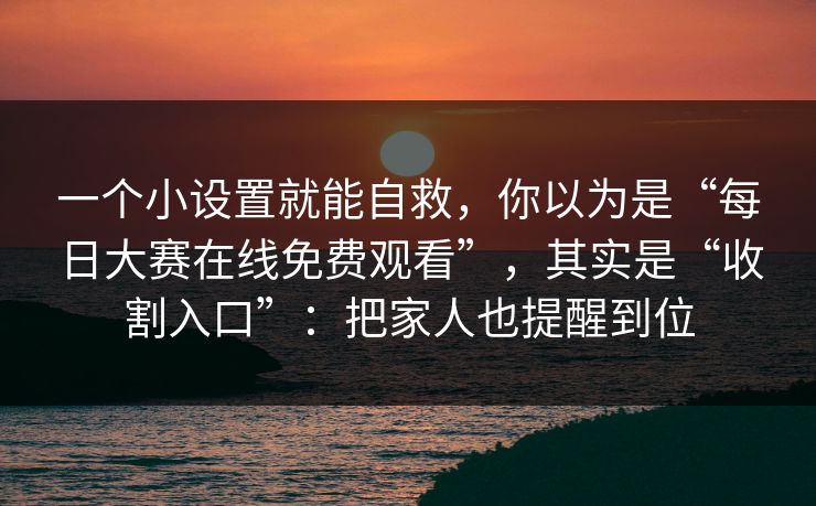 一个小设置就能自救，你以为是“每日大赛在线免费观看”，其实是“收割入口”：把家人也提醒到位