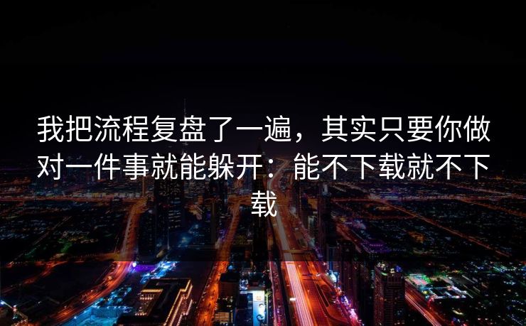 我把流程复盘了一遍，其实只要你做对一件事就能躲开：能不下载就不下载