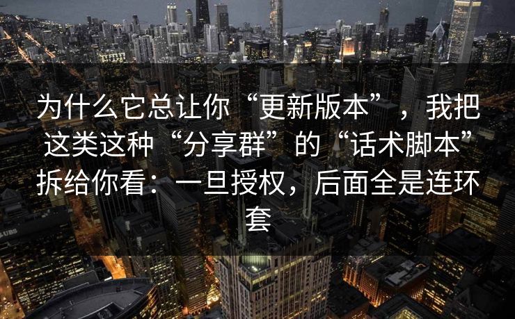 为什么它总让你“更新版本”,我把这类这种“分享群”的“话术脚本”拆给你看:一旦授权,后面全是连环套 为什么它总让你“更新版本”,我把这类这种“分享群”的“话术脚本”拆给你看:一旦授权,后面全是连环套