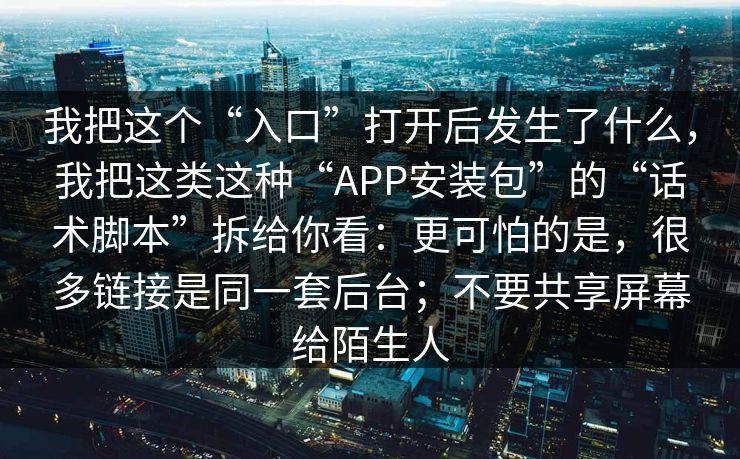 我把这个“入口”打开后发生了什么,我把这类这种“APP安装包”的“话术脚本”拆给你看:更可怕的是,很多链接是同一套后台;不要共享屏幕给陌生人 我把这个“入口”打开后发生了什么,我把这类这种“APP安装包”的“话术脚本”拆给你看:更可怕的是,很多链接是同一套后台;不要共享屏幕给陌生人